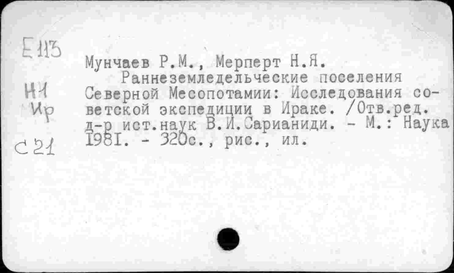 ﻿Ùïb
Мунчаев P.M., Мерперт Н.Я.
Раннеземледельческие поселения Северной Месопотамии: Исследования советской экспедиции в Ираке. /Отв.ред. д-р ист.наук В.И.Сарианиди. - М.: Наука 1981. - 320с., рис., ил.